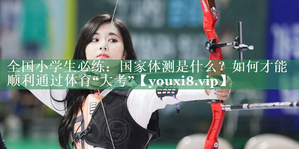 全国小学生必练：国家体测是什么？如何才能顺利通过体育“大考”