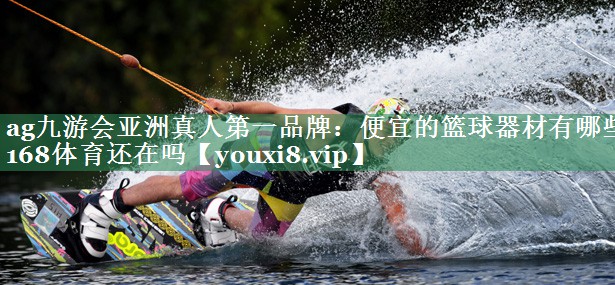 ag九游会亚洲真人第一品牌：便宜的篮球器材有哪些168体育还在吗