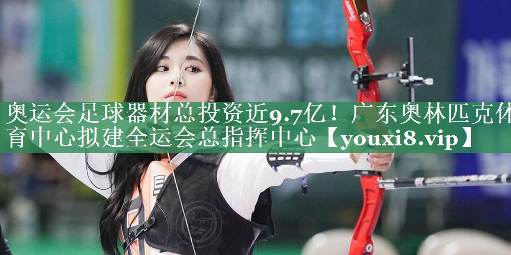 奥运会足球器材总投资近9.7亿！广东奥林匹克体育中心拟建全运会总指挥中心