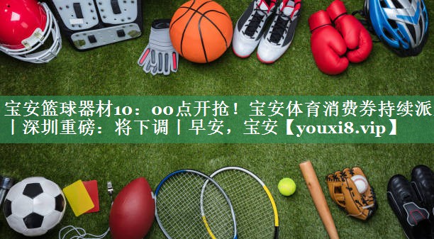 宝安篮球器材10：00点开抢！宝安体育消费券持续派发丨深圳重磅：将下调丨早安，宝安
