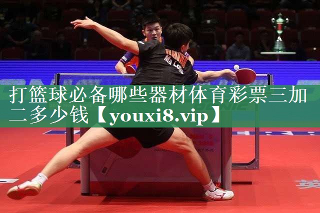 <strong>打篮球必备哪些器材体育彩票三加二多少钱</strong>