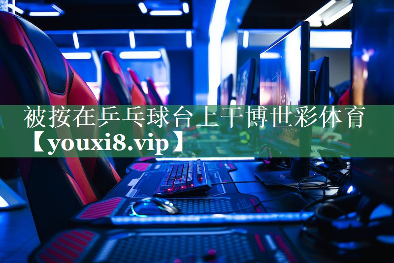 被按在乒乓球台上干博世彩体育