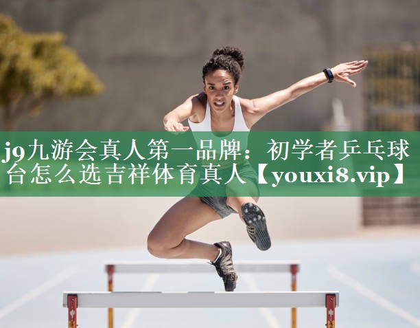 j9九游会真人第一品牌：初学者乒乓球台怎么选吉祥体育真人