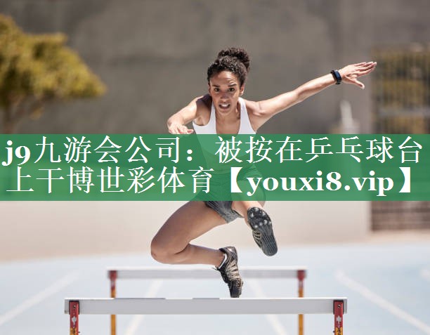 j9九游会公司：被按在乒乓球台上干博世彩体育