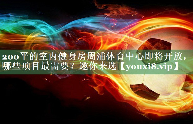 200平的室内健身房周浦体育中心即将开放，哪些项目最需要？邀你来选