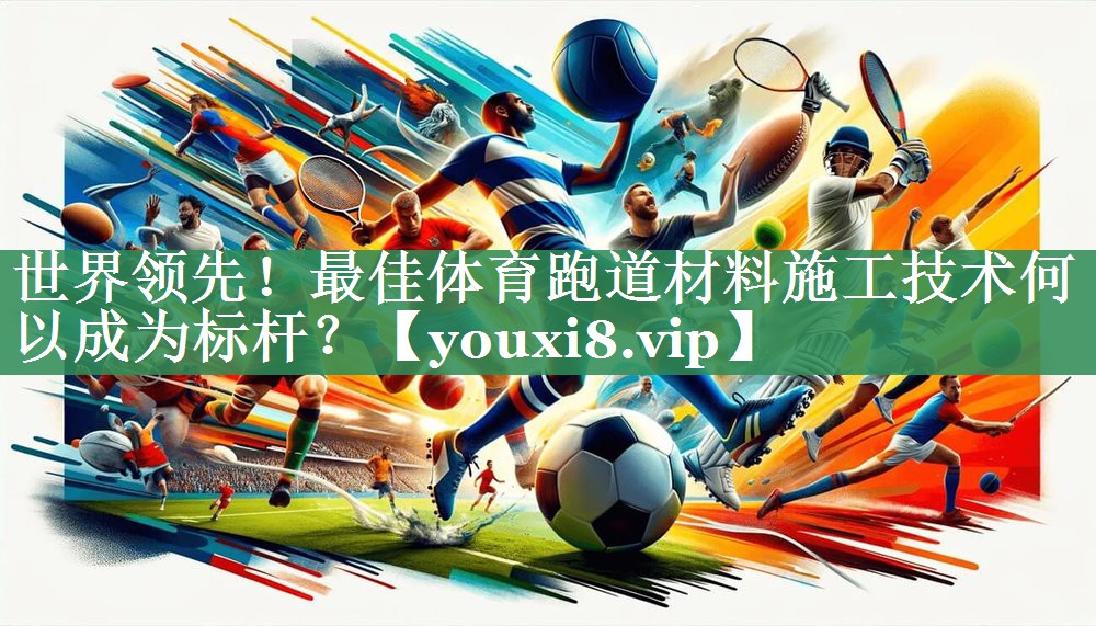 世界领先！最佳体育跑道材料施工技术何以成为标杆？