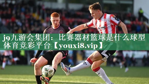 <strong>j9九游会集团：比赛器材篮球是什么球型体育竞彩平台</strong>