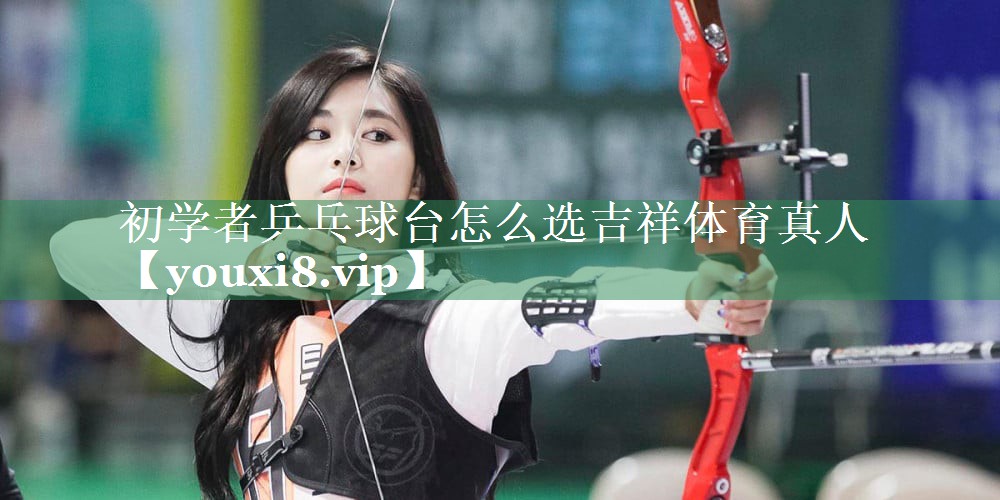 初学者乒乓球台怎么选吉祥体育真人