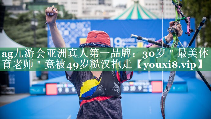 <strong>ag九游会亚洲真人第一品牌：30岁＂最美体育老师＂竟被49岁糙汉抱走</strong>