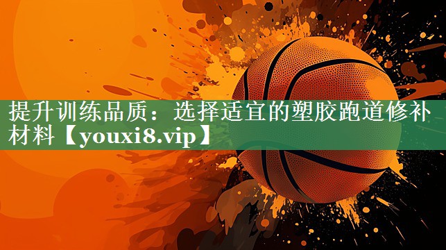 提升训练品质：选择适宜的塑胶跑道修补材料